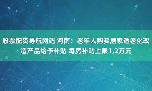 股票配资导航网站 河南：老年人购买居家适老化改造产品给予补贴 每房补贴上限1.2万元