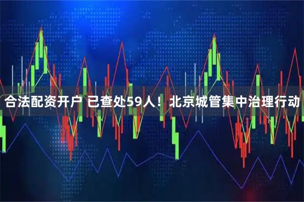 合法配资开户 已查处59人！北京城管集中治理行动
