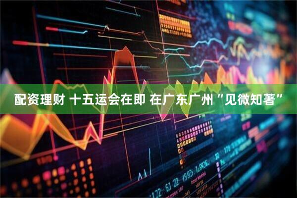 配资理财 十五运会在即 在广东广州“见微知著”
