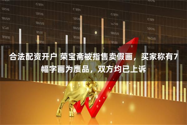 合法配资开户 荣宝斋被指售卖假画，买家称有7幅字画为赝品，双方均已上诉