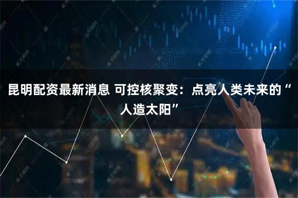 昆明配资最新消息 可控核聚变：点亮人类未来的“人造太阳”