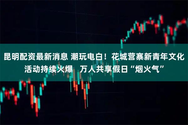 昆明配资最新消息 潮玩电白！花城营寨新青年文化活动持续火爆   万人共享假日“烟火气”