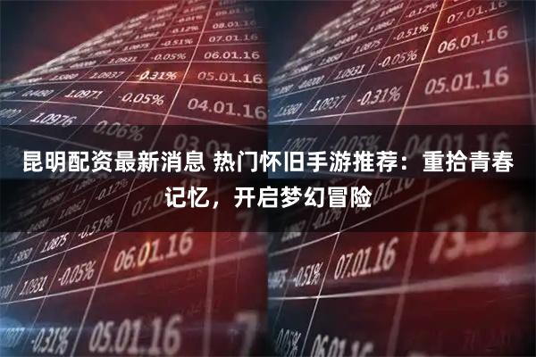 昆明配资最新消息 热门怀旧手游推荐：重拾青春记忆，开启梦幻冒险