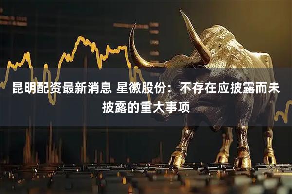 昆明配资最新消息 星徽股份：不存在应披露而未披露的重大事项