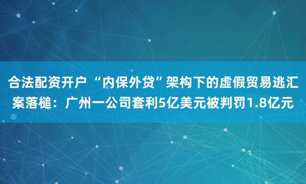 合法配资开户 “内保外贷”架构下的虚假贸易逃汇案落槌：广州一公司套利5亿美元被判罚1.8亿元