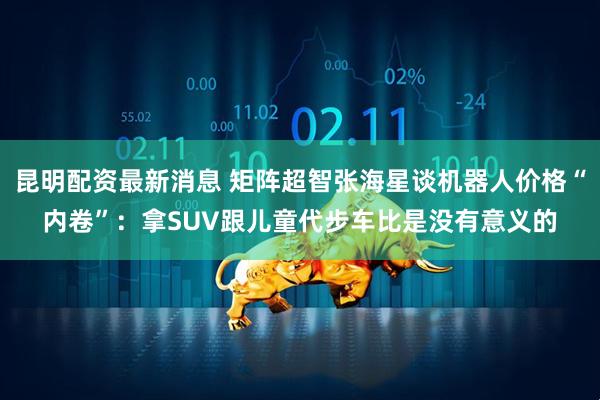 昆明配资最新消息 矩阵超智张海星谈机器人价格“内卷”：拿SUV跟儿童代步车比是没有意义的