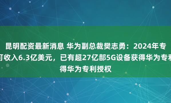昆明配资最新消息 华为副总裁樊志勇：2024年专利许可收入6.3亿美元，已有超27亿部5G设备获得华为专利授权