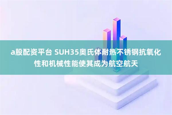 a股配资平台 SUH35奥氏体耐热不锈钢抗氧化性和机械性能使其成为航空航天