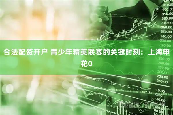 合法配资开户 青少年精英联赛的关键时刻：上海申花0
