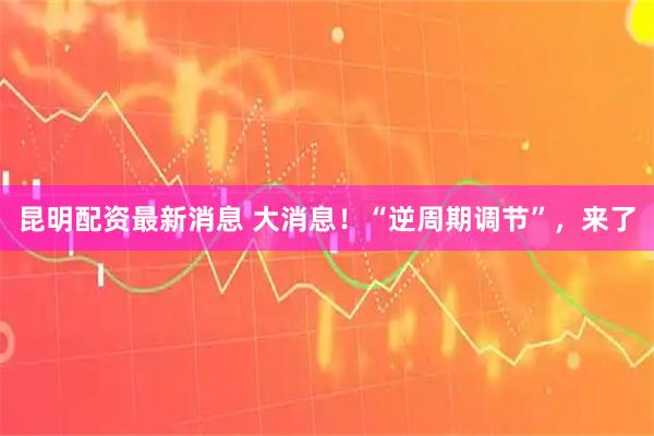 昆明配资最新消息 大消息！“逆周期调节”，来了