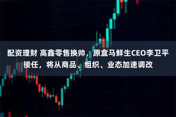 配资理财 高鑫零售换帅，原盒马鲜生CEO李卫平接任，将从商品、组织、业态加速调改