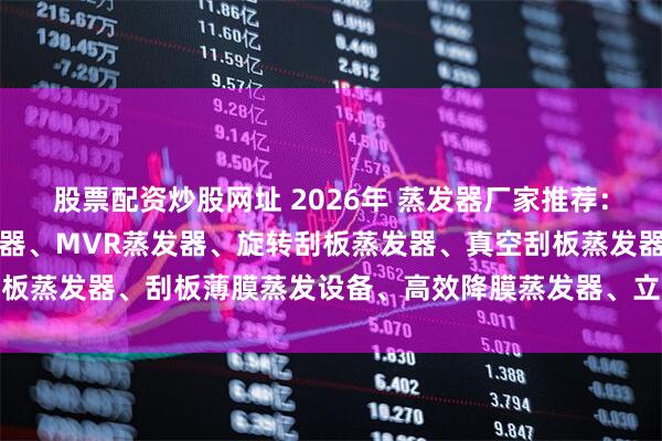 股票配资炒股网址 2026年 蒸发器厂家推荐：薄膜蒸发器、刮板式蒸发器、MVR蒸发器、旋转刮板蒸发器、真空刮板蒸发器、刮板薄膜蒸发设备、高效降膜蒸发器、立式降膜蒸发器、小