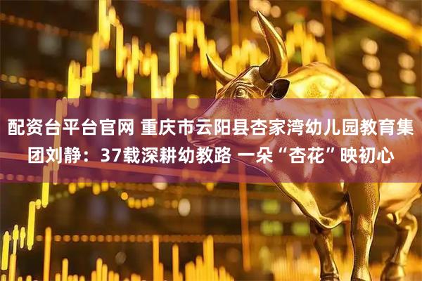 配资台平台官网 重庆市云阳县杏家湾幼儿园教育集团刘静：37载深耕幼教路 一朵“杏花”映初心