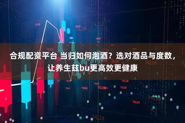 合规配资平台 当归如何泡酒？选对酒品与度数，让养生玆bu更高效更健康