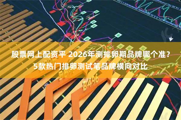 股票网上配资平 2026年测排卵期品牌哪个准？5款热门排卵测试笔品牌横向对比