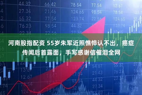 河南股指配资 55岁朱军近照憔悴认不出，癌症传闻后首露面，手写感谢信催泪全网