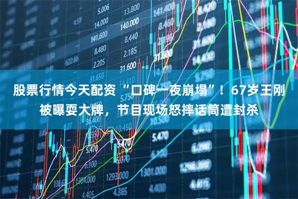 股票行情今天配资 “口碑一夜崩塌”！67岁王刚被曝耍大牌，节目现场怒摔话筒遭封杀