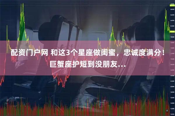 配资门户网 和这3个星座做闺蜜，忠诚度满分！巨蟹座护短到没朋友…