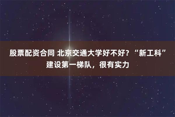 股票配资合同 北京交通大学好不好？“新工科”建设第一梯队，很有实力