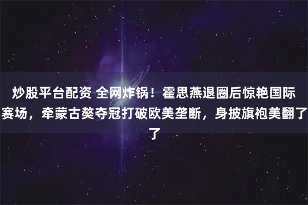 炒股平台配资 全网炸锅！霍思燕退圈后惊艳国际赛场，牵蒙古獒夺冠打破欧美垄断，身披旗袍美翻了