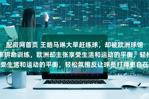 配资网首页 王皓马琳大早赶练球，却被欧洲球馆拒之门外，国内追求效率拼命训练，欧洲却主张享受生活和运动的平衡，轻松氛围反让球员打得更自在