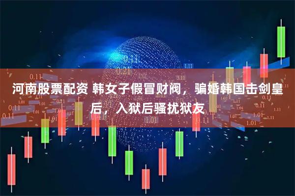 河南股票配资 韩女子假冒财阀，骗婚韩国击剑皇后，入狱后骚扰狱友