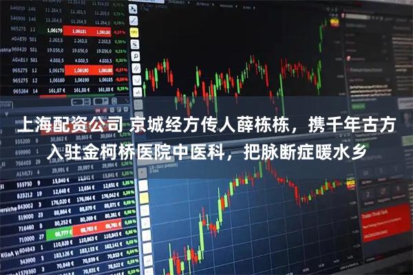 上海配资公司 京城经方传人薛栋栋，携千年古方入驻金柯桥医院中医科，把脉断症暖水乡